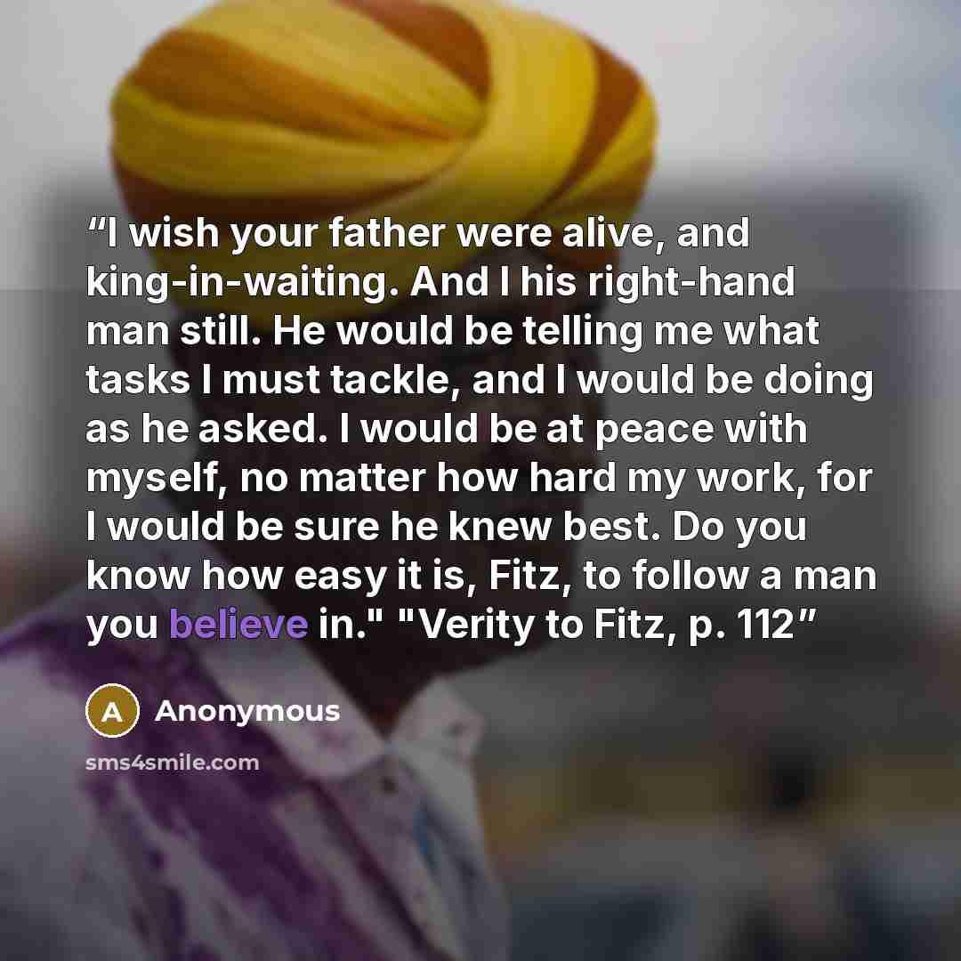 “I wish your father were alive, and king-in-waiting. And I his right-hand man still. He would be telling me what tasks I must tackle, and I would be doing as he asked. I would be at peace with myself, no matter how hard my work, for I would be sure he knew best. Do you know how easy it is, Fitz, to…” quote by Anonymous