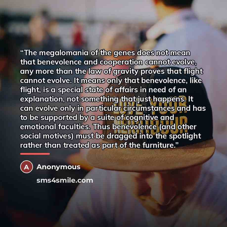 “The megalomania of the genes does not mean that benevolence and cooperation cannot evolve, any more than the law of gravity proves that flight cannot evolve. It means only that benevolence, like flight, is a special state of affairs in need of an explanation, not something that just happens. It…” quote by Anonymous