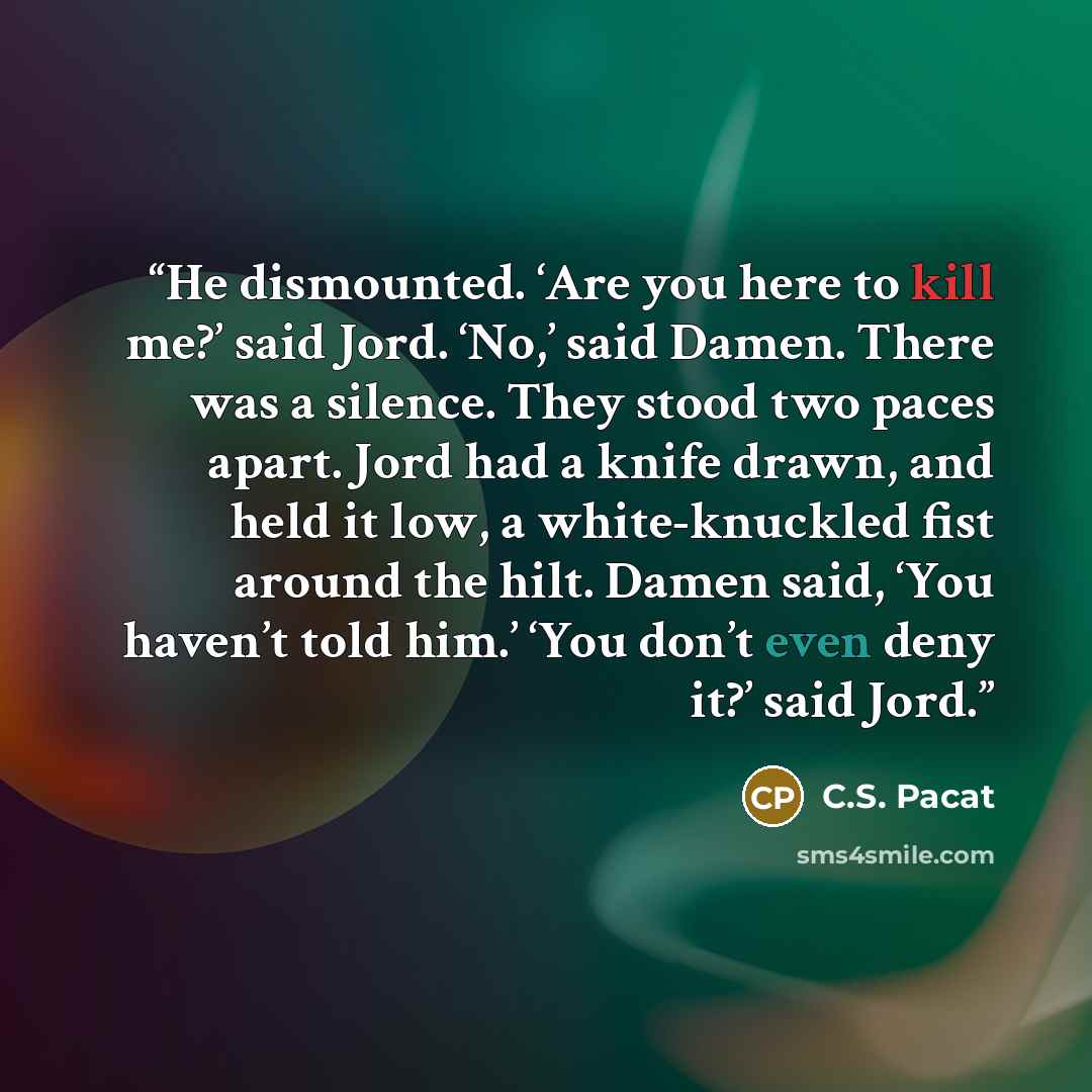 “He dismounted. ‘Are you here to kill me?’ said Jord. ‘No,’ said Damen. There was a silence. They stood two paces apart. Jord had a knife drawn, and held it low, a white-knuckled fist around the hilt. Damen said, ‘You haven’t told him.’ ‘You don’t even deny it?’ said Jord.” quote by C.S. Pacat