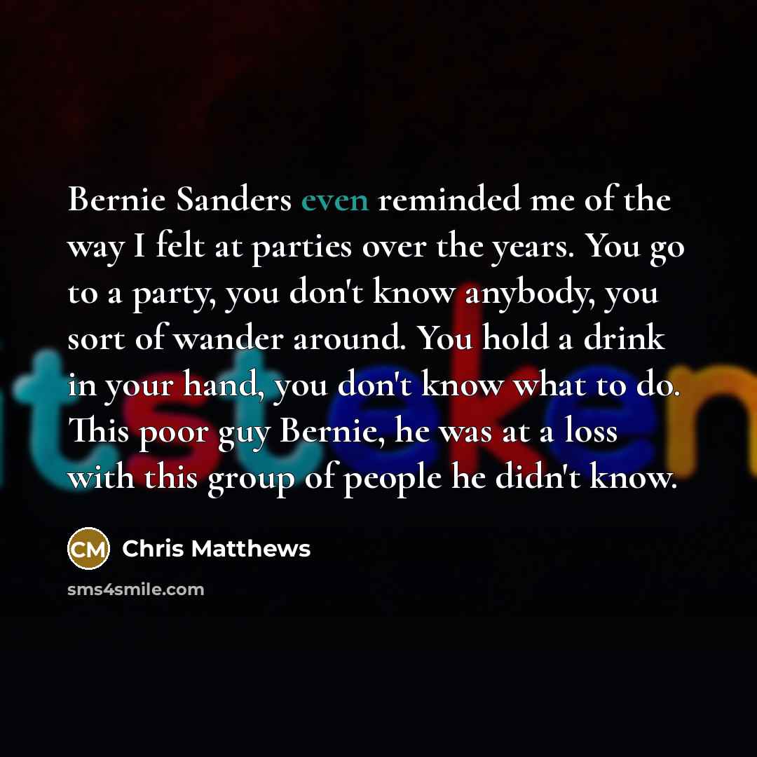 “Bernie Sanders even reminded me of the way I felt at parties over the years. You go to a party, you don't know anybody, you sort of wander around. You hold a drink in your hand, you don't know what to do. This poor guy Bernie, he was at a loss with this group of people he didn't know.” quote by Chris Matthews