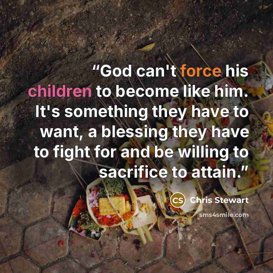“God can't force his children to become like him. It's something they have to want, a blessing they have to fight for and be willing to sacrifice to attain.” quote by Chris Stewart