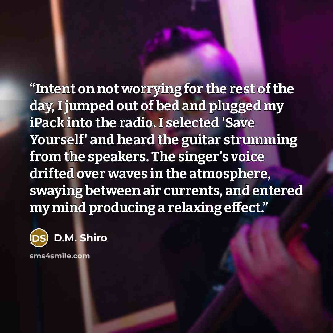 “Intent on not worrying for the rest of the day, I jumped out of bed and plugged my iPack into the radio. I selected 'Save Yourself' and heard the guitar strumming from the speakers. The singer's voice drifted over waves in the atmosphere, swaying between air currents, and entered my mind producing…” quote by D.M. Shiro