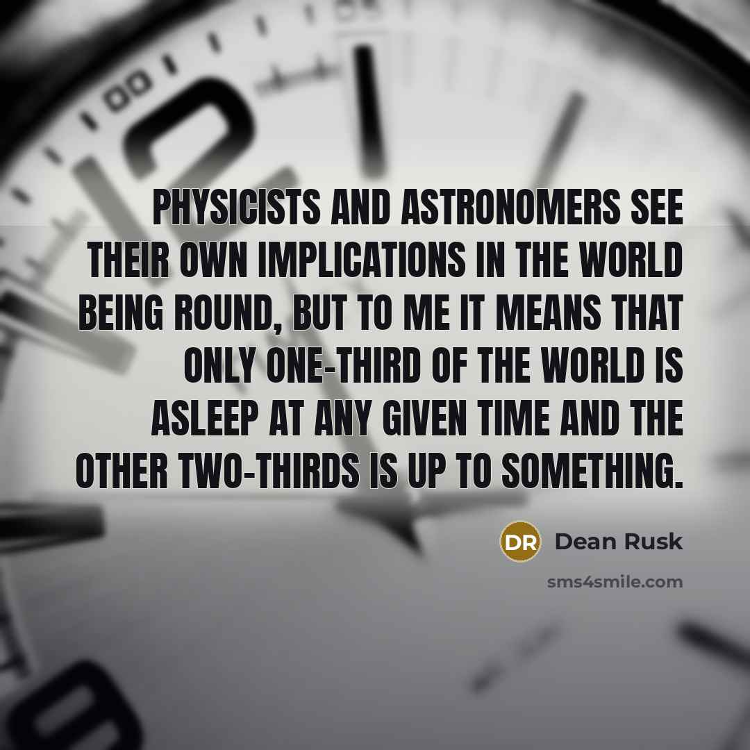 “Physicists and astronomers see their own implications in the world being round, but to me it means that only one-third of the world is asleep at any given time and the other two-thirds is up to something.” quote by Dean Rusk