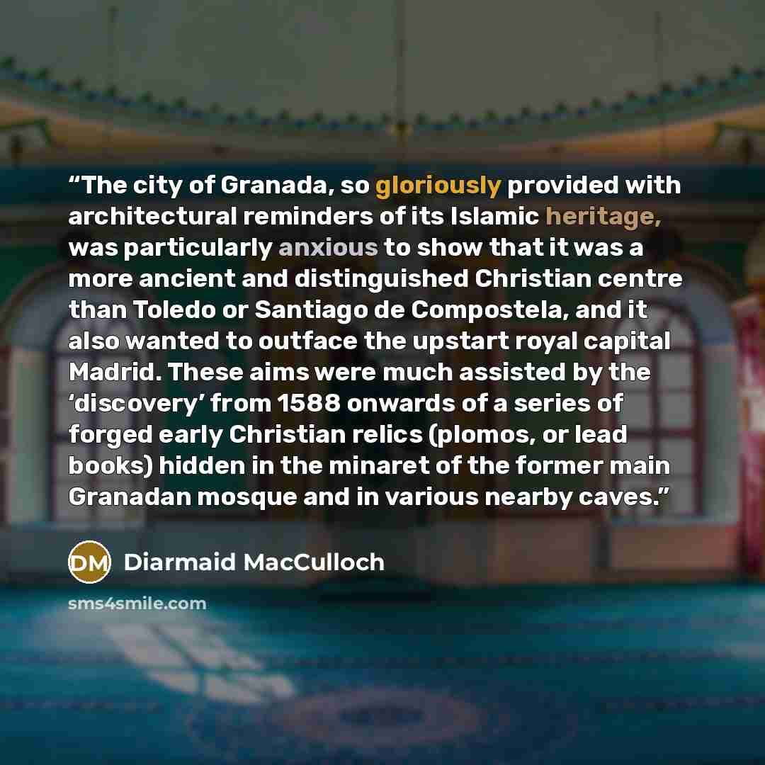 “The city of Granada, so gloriously provided with architectural reminders of its Islamic heritage, was particularly anxious to show that it was a more ancient and distinguished Christian centre than Toledo or Santiago de Compostela, and it also wanted to outface the upstart royal capital Madrid…” quote by Diarmaid MacCulloch