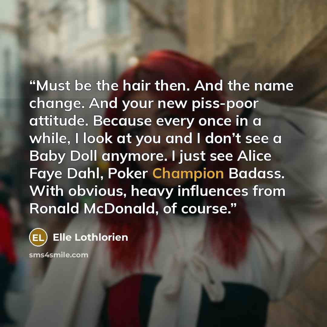 “Must be the hair then. And the name change. And your new piss-poor attitude. Because every once in a while, I look at you and I don’t see a Baby Doll anymore. I just see Alice Faye Dahl, Poker Champion Badass. With obvious, heavy influences from Ronald McDonald, of course.” quote by Elle Lothlorien