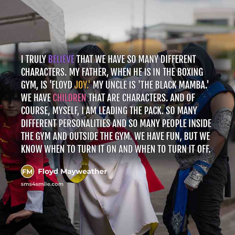 “I truly believe that we have so many different characters. My father, when he is in the boxing gym, is 'Floyd Joy.' My uncle is 'The Black Mamba.' We have children that are characters. And of course, myself, I am leading the pack. So many different personalities and so many people inside the gym…” quote by Floyd Mayweather