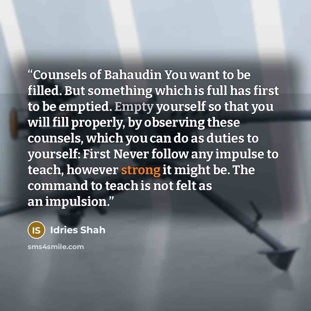 “Counsels of Bahaudin You want to be filled. But something which is full has first to be emptied. Empty yourself so that you will fill properly, by observing these counsels, which you can do as duties to yourself: First Never follow any impulse to teach, however strong it might be. The command to…” quote by Idries Shah