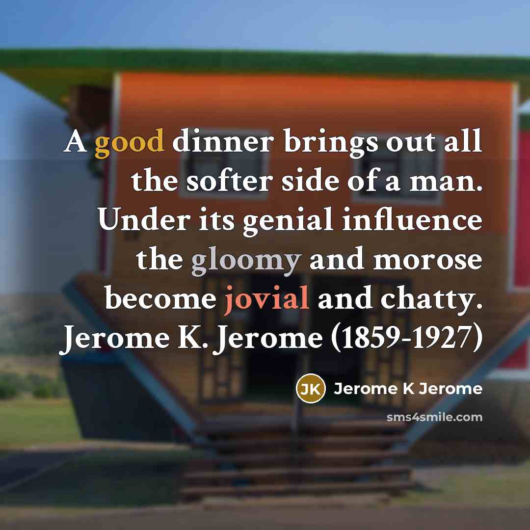 “A good dinner brings out all the softer side of a man. Under its genial influence the gloomy and morose become jovial and chatty. Jerome K. Jerome (1859-1927)” quote by Jerome K Jerome