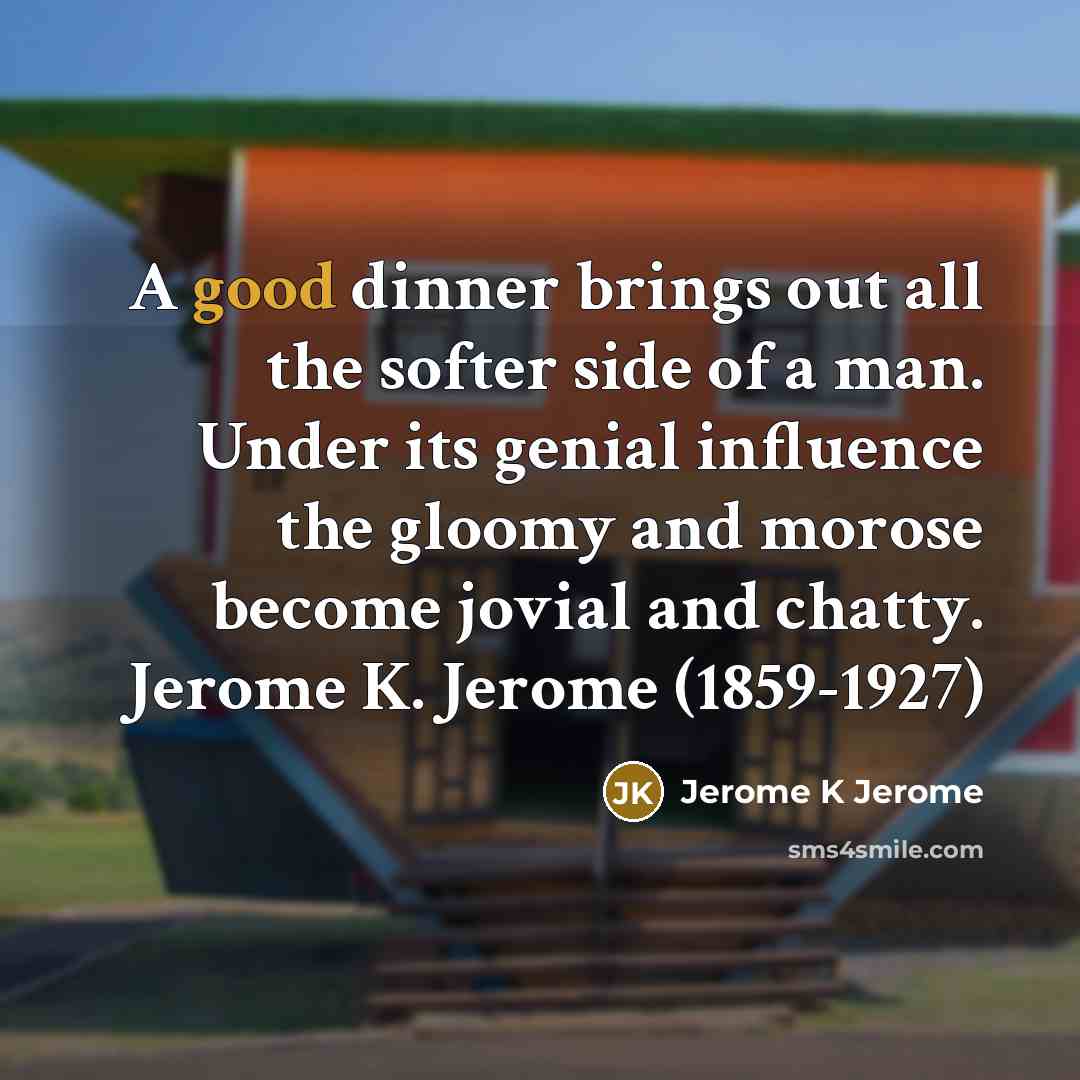 “A good dinner brings out all the softer side of a man. Under its genial influence the gloomy and morose become jovial and chatty. Jerome K. Jerome (1859-1927)” quote by Jerome K Jerome