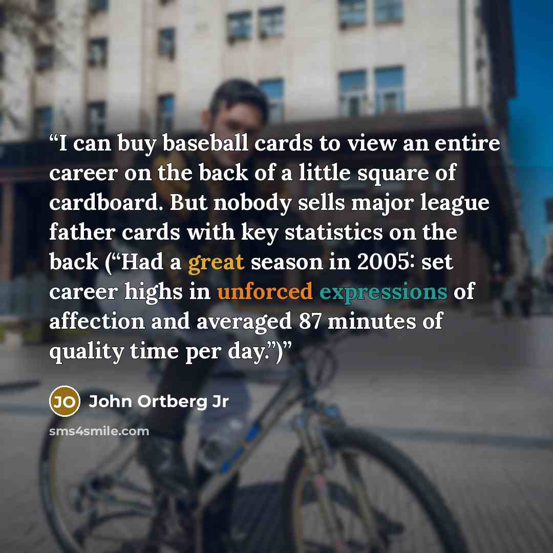 “I can buy baseball cards to view an entire career on the back of a little square of cardboard. But nobody sells major league father cards with key statistics on the back (“Had a great season in 2005: set career highs in unforced expressions of affection and averaged 87 minutes of quality time per…” quote by John Ortberg Jr