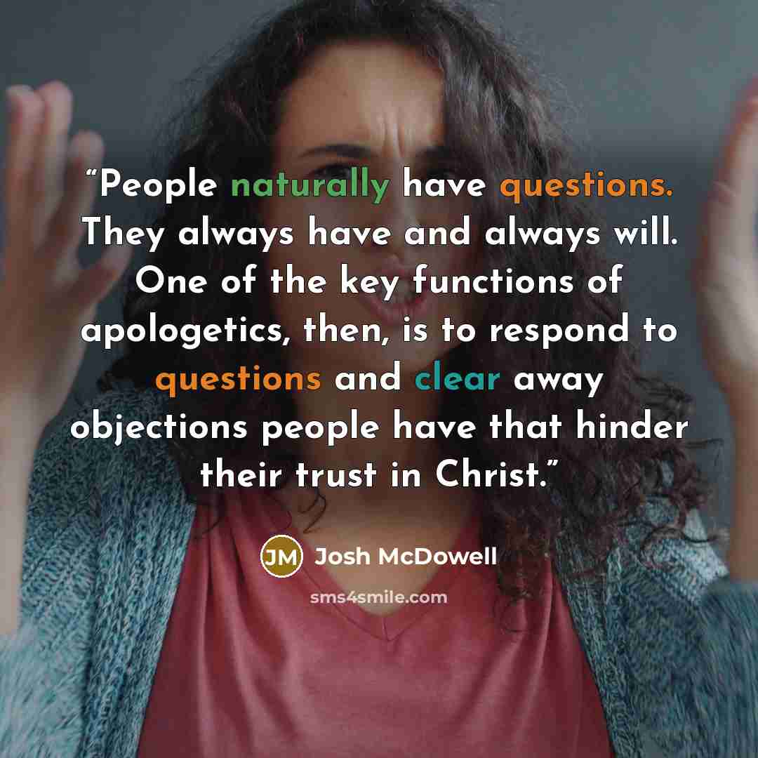 “People naturally have questions. They always have and always will. One of the key functions of apologetics, then, is to respond to questions and clear away objections people have that hinder their trust in Christ.” quote by Josh McDowell