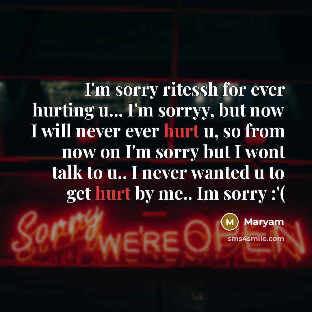 “I'm sorry ritessh for ever hurting u... I'm sorryy, but now I will never ever hurt u, so from now on I'm sorry but I wont talk to u.. I never wanted u to get hurt by me.. Im sorry :'(” quote by Maryam