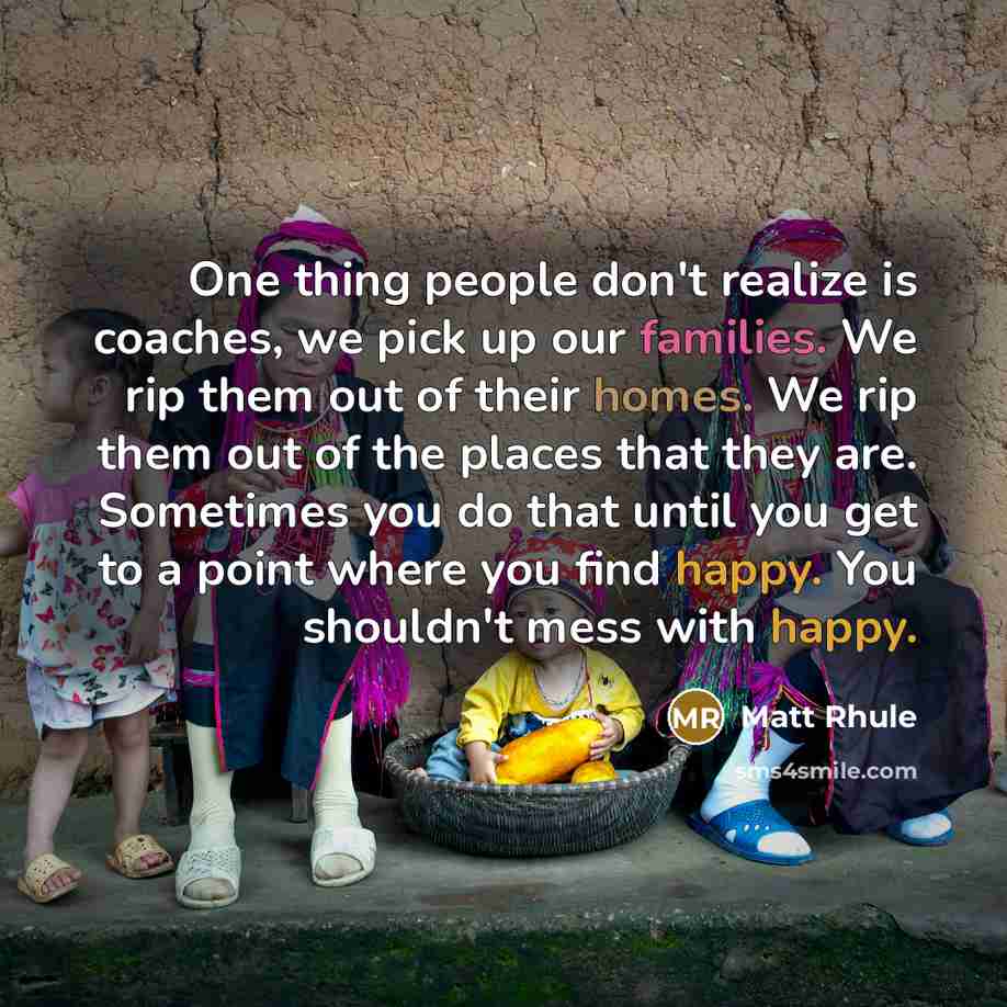 “One thing people don't realize is coaches, we pick up our families. We rip them out of their homes. We rip them out of the places that they are. Sometimes you do that until you get to a point where you find happy. You shouldn't mess with happy.” quote by Matt Rhule