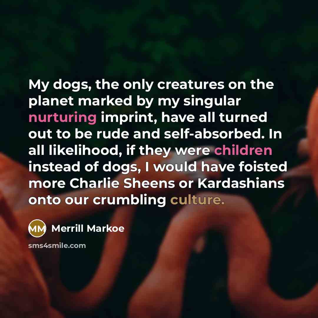 “My dogs, the only creatures on the planet marked by my singular nurturing imprint, have all turned out to be rude and self-absorbed. In all likelihood, if they were children instead of dogs, I would have foisted more Charlie Sheens or Kardashians onto our crumbling culture.” quote by Merrill Markoe