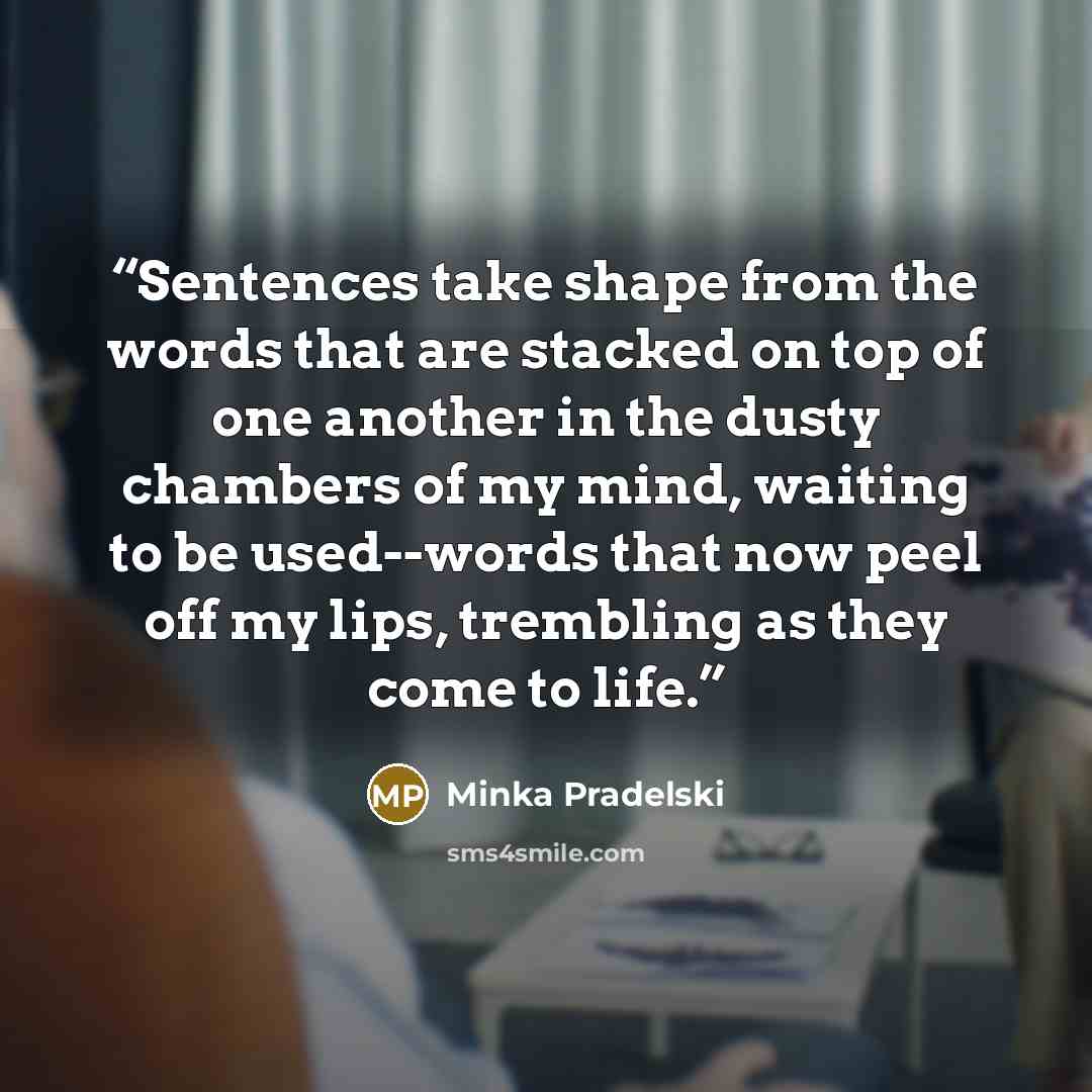 “Sentences take shape from the words that are stacked on top of one another in the dusty chambers of my mind, waiting to be used--words that now peel off my lips, trembling as they come to life.” quote by Minka Pradelski