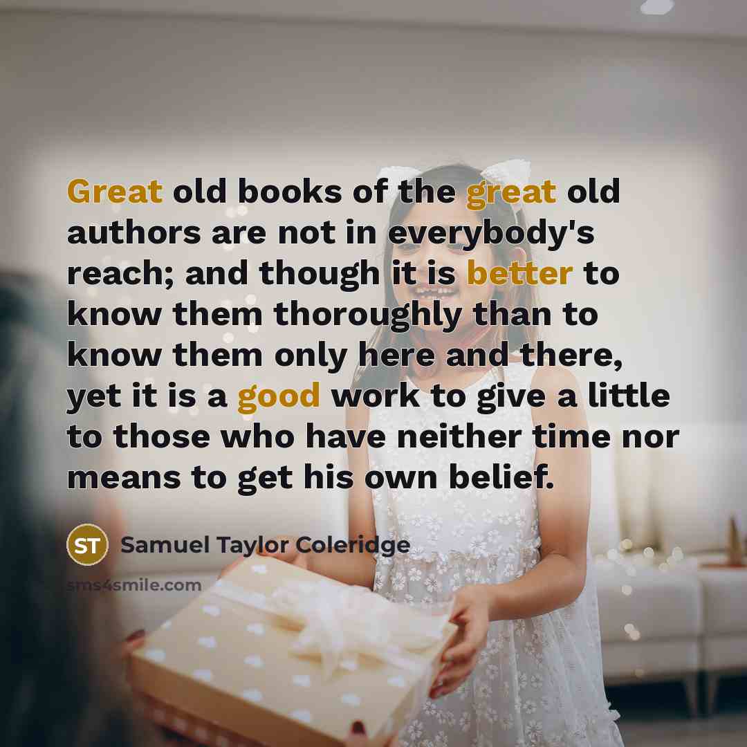 “Great old books of the great old authors are not in everybody's reach; and though it is better to know them thoroughly than to know them only here and there, yet it is a good work to give a little to those who have neither time nor means to get his own belief.” quote by Samuel Taylor Coleridge