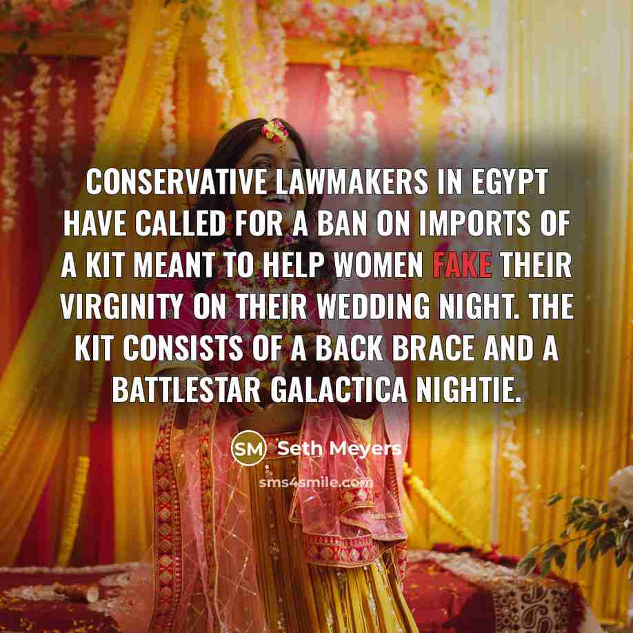 “Conservative lawmakers in Egypt have called for a ban on imports of a kit meant to help women fake their virginity on their wedding night. The kit consists of a back brace and a Battlestar Galactica nightie.” quote by Seth Meyers