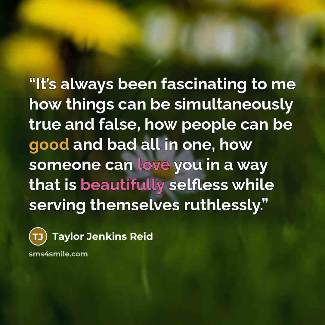 “It’s always been fascinating to me how things can be simultaneously true and false, how people can be good and bad all in one, how someone can love you in a way that is beautifully selfless while serving themselves ruthlessly.” quote by Taylor Jenkins Reid