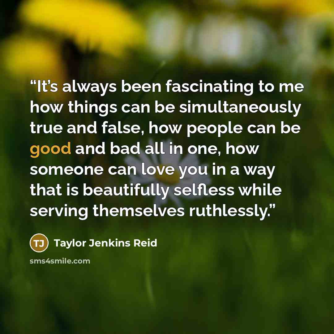 “It’s always been fascinating to me how things can be simultaneously true and false, how people can be good and bad all in one, how someone can love you in a way that is beautifully selfless while serving themselves ruthlessly.” quote by Taylor Jenkins Reid