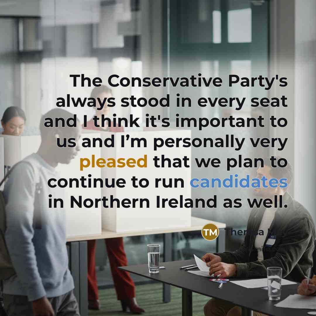 “The Conservative Party's always stood in every seat and I think it's important to us and I’m personally very pleased that we plan to continue to run candidates in Northern Ireland as well.” quote by Theresa May