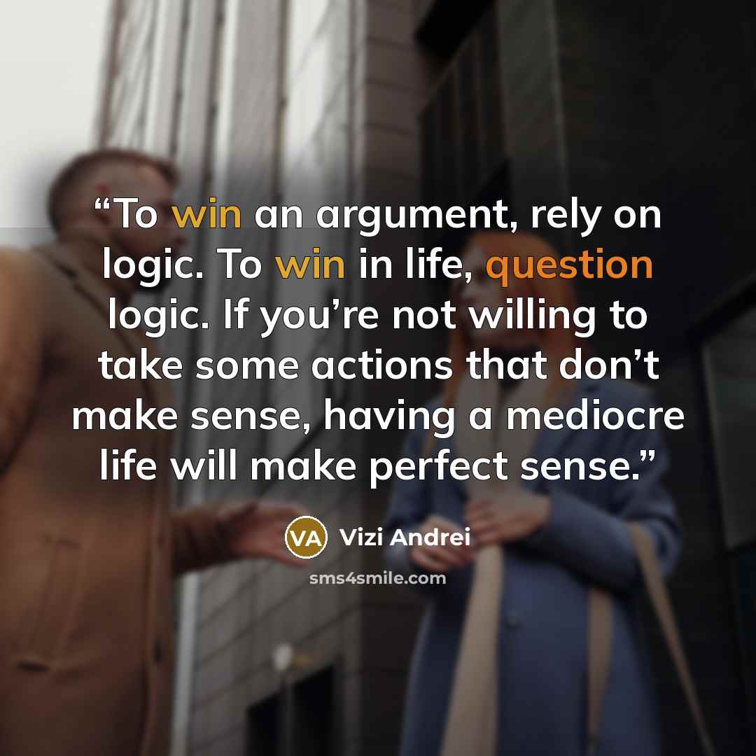 “To win an argument, rely on logic. To win in life, question logic. If you’re not willing to take some actions that don’t make sense, having a mediocre life will make perfect sense.” quote by Vizi Andrei