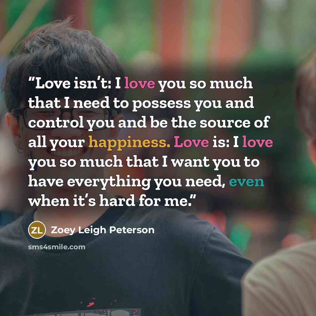 “Love isn’t: I love you so much that I need to possess you and control you and be the source of all your happiness. Love is: I love you so much that I want you to have everything you need, even when it’s hard for me.” quote by Zoey Leigh Peterson