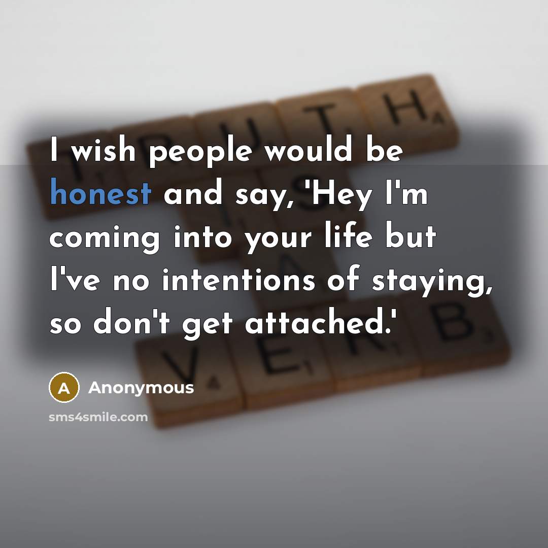 “I wish people would be honest and say, 'Hey I'm coming into your life but I've no intentions of staying, so don't get attached.'” quote by Anonymous