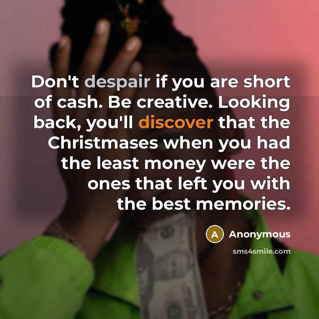 “Don't despair if you are short of cash. Be creative. Looking back, you'll discover that the Christmases when you had the least money were the ones that left you with the best memories.” quote by Anonymous