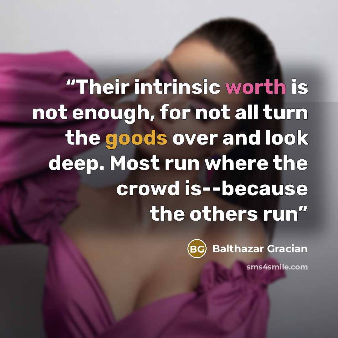 “Their intrinsic worth is not enough, for not all turn the goods over and look deep. Most run where the crowd is--because the others run” quote by Balthazar Gracian