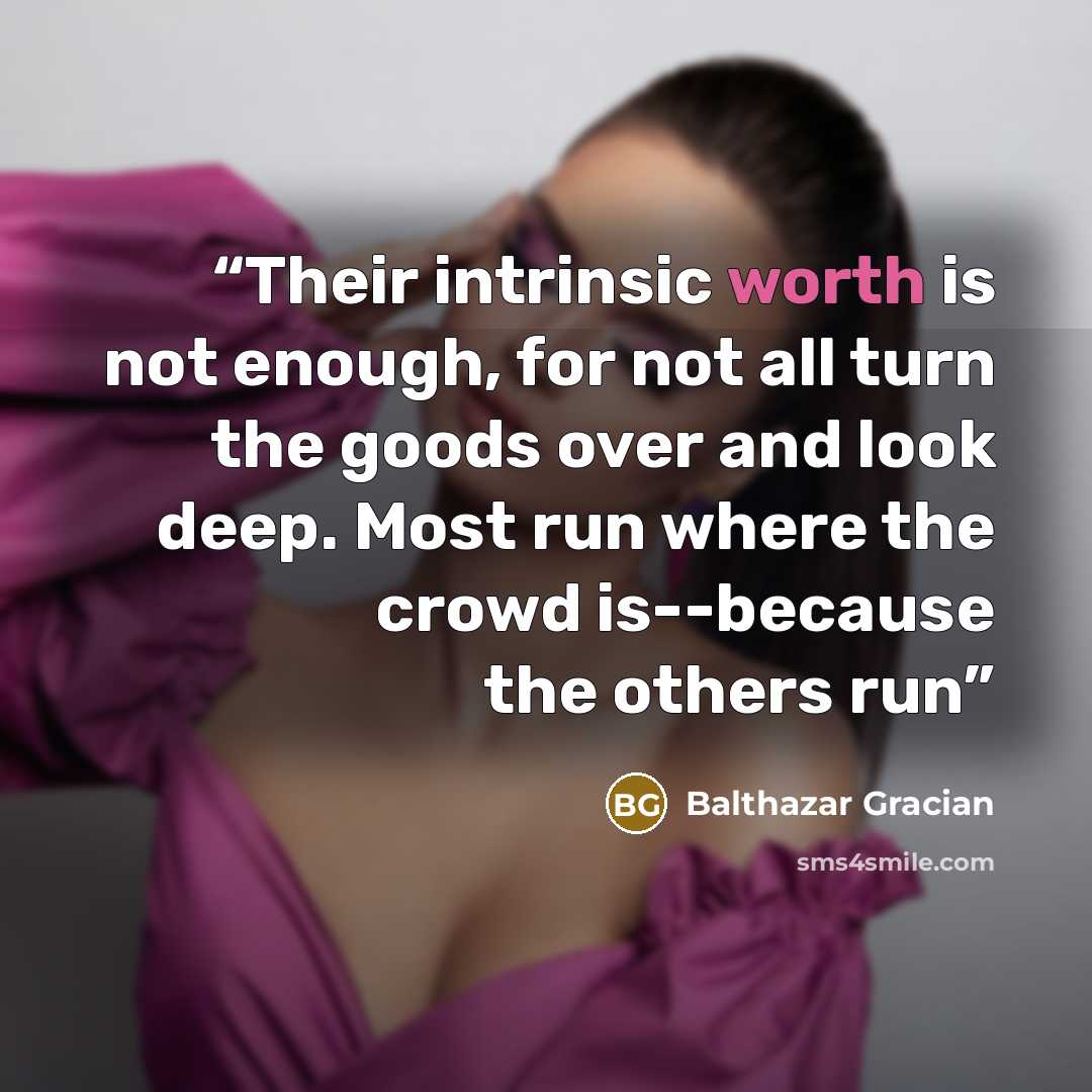 “Their intrinsic worth is not enough, for not all turn the goods over and look deep. Most run where the crowd is--because the others run” quote by Balthazar Gracian