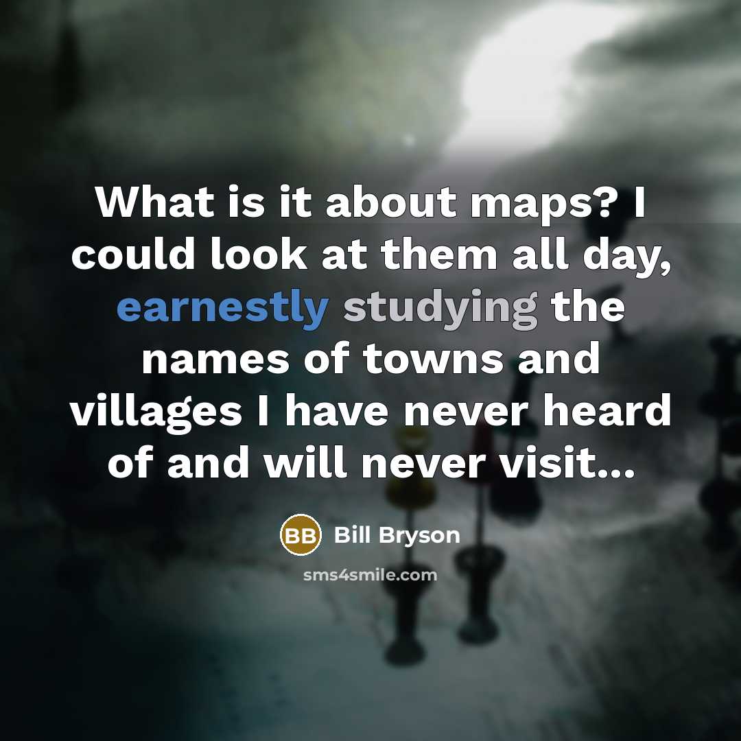 “What is it about maps? I could look at them all day, earnestly studying the names of towns and villages I have never heard of and will never visit...” quote by Bill Bryson