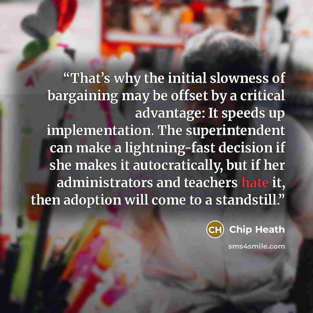 “That’s why the initial slowness of bargaining may be offset by a critical advantage: It speeds up implementation. The superintendent can make a lightning-fast decision if she makes it autocratically, but if her administrators and teachers hate it, then adoption will come to a standstill.” quote by Chip Heath