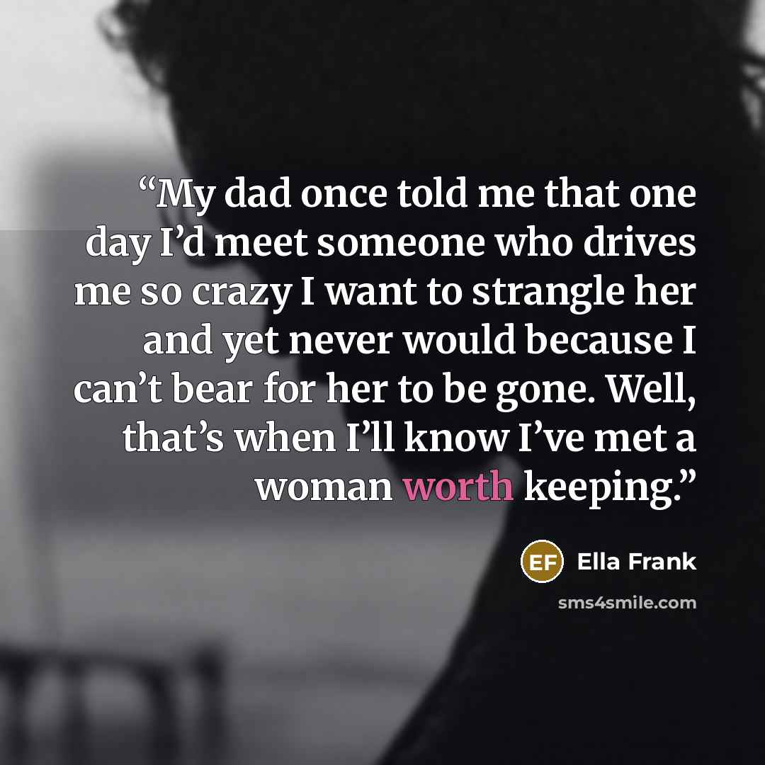 “My dad once told me that one day I’d meet someone who drives me so crazy I want to strangle her and yet never would because I can’t bear for her to be gone. Well, that’s when I’ll know I’ve met a woman worth keeping.” quote by Ella Frank