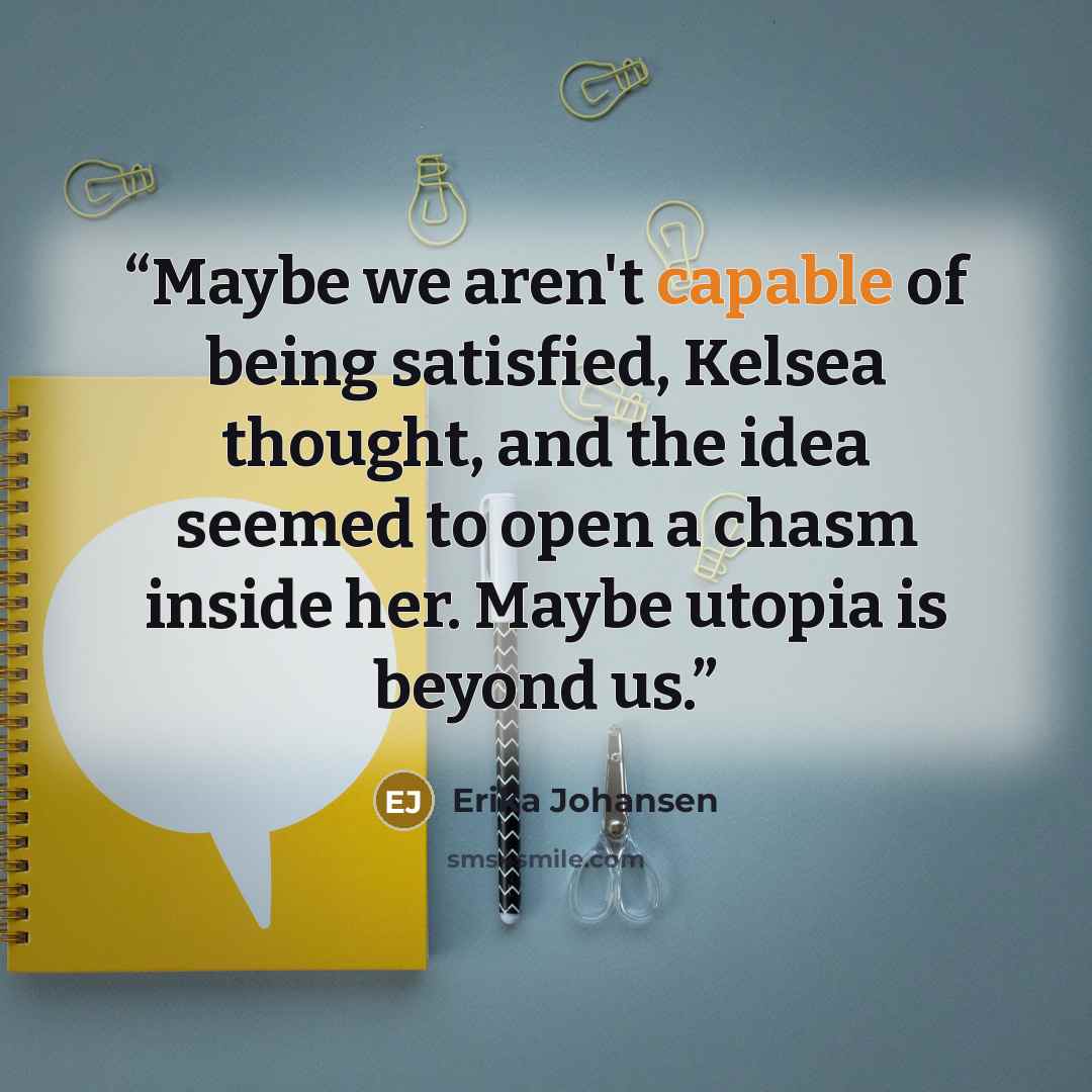 “Maybe we aren't capable of being satisfied, Kelsea thought, and the idea seemed to open a chasm inside her. Maybe utopia is beyond us.” quote by Erika Johansen