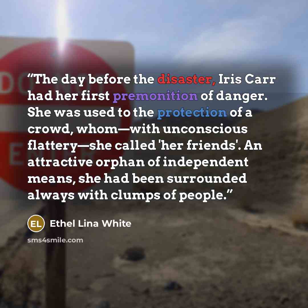 “The day before the disaster, Iris Carr had her first premonition of danger. She was used to the protection of a crowd, whom—with unconscious flattery—she called 'her friends'. An attractive orphan of independent means, she had been surrounded always with clumps of people.” quote by Ethel Lina White