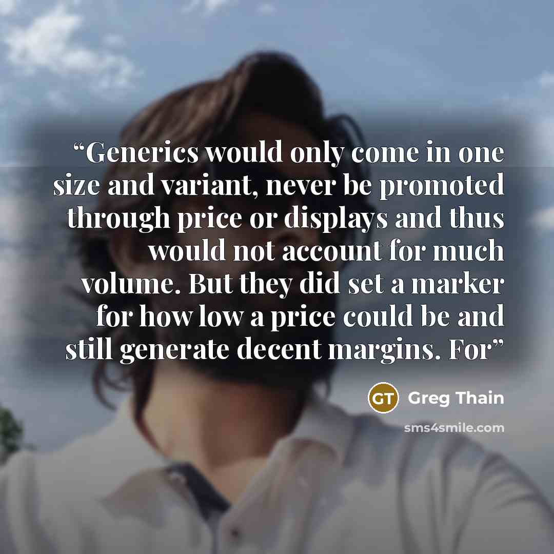 “Generics would only come in one size and variant, never be promoted through price or displays and thus would not account for much volume. But they did set a marker for how low a price could be and still generate decent margins. For” quote by Greg Thain