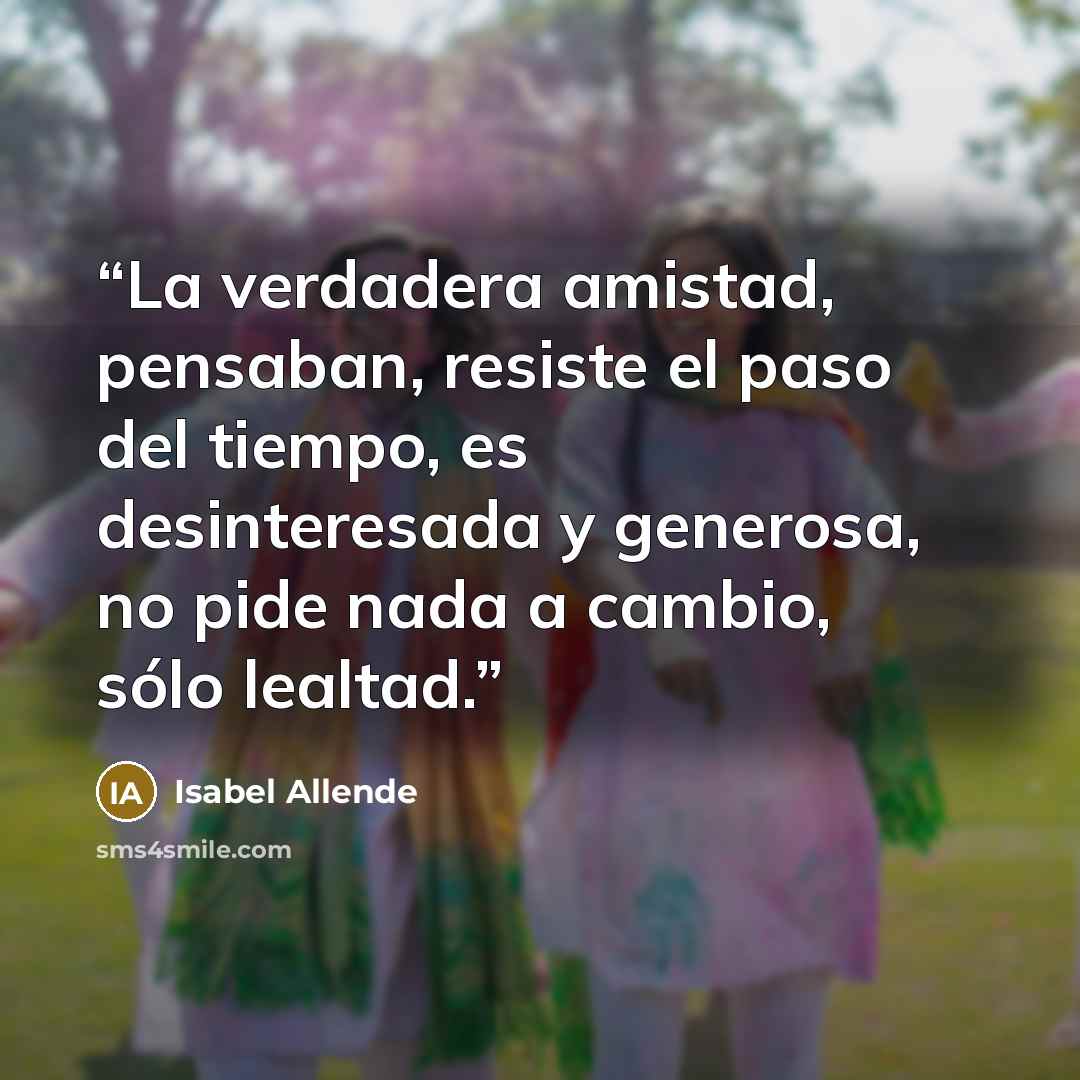 “La verdadera amistad, pensaban, resiste el paso del tiempo, es desinteresada y generosa, no pide nada a cambio, sólo lealtad.” quote by Isabel Allende