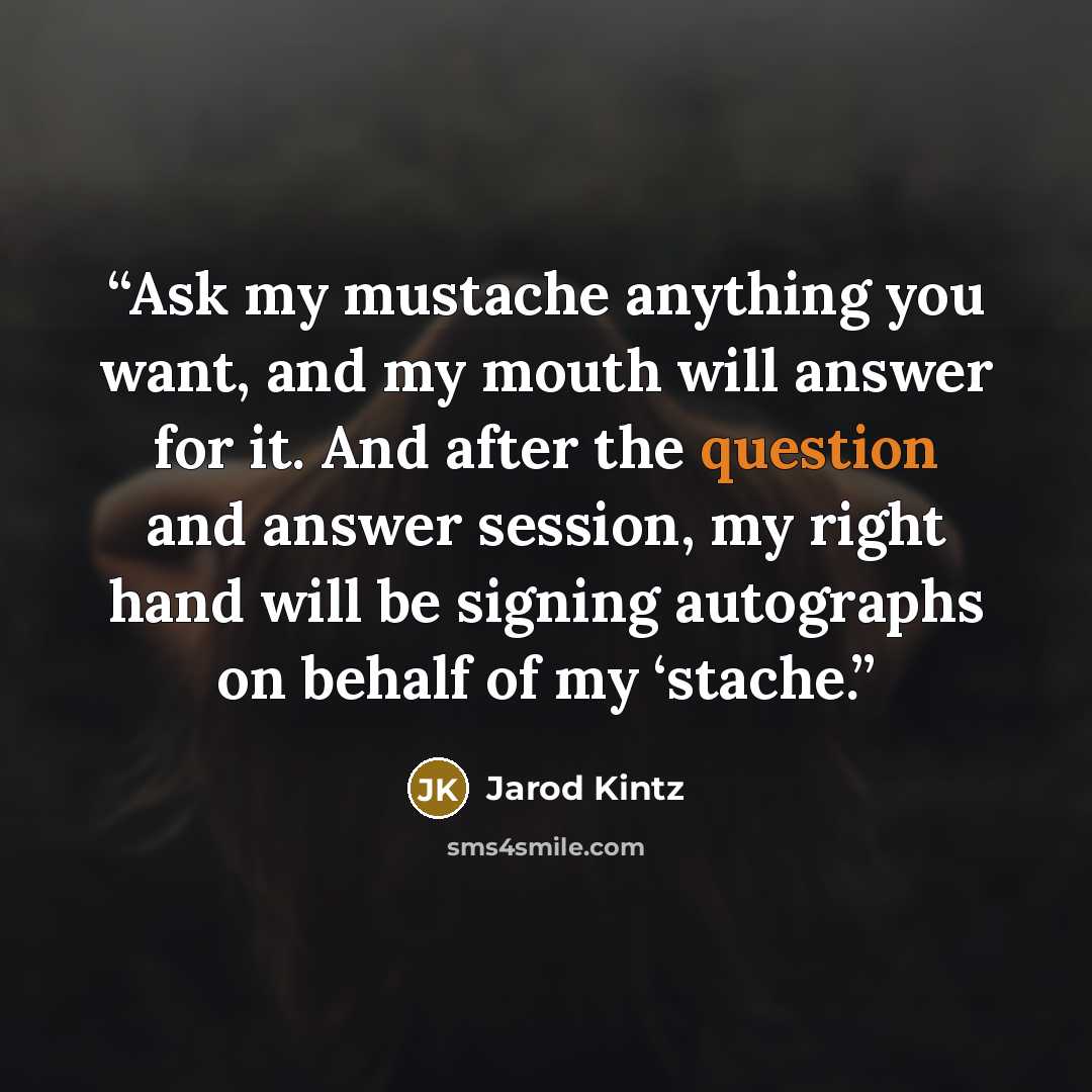 “Ask my mustache anything you want, and my mouth will answer for it. And after the question and answer session, my right hand will be signing autographs on behalf of my ‘stache.” quote by Jarod Kintz