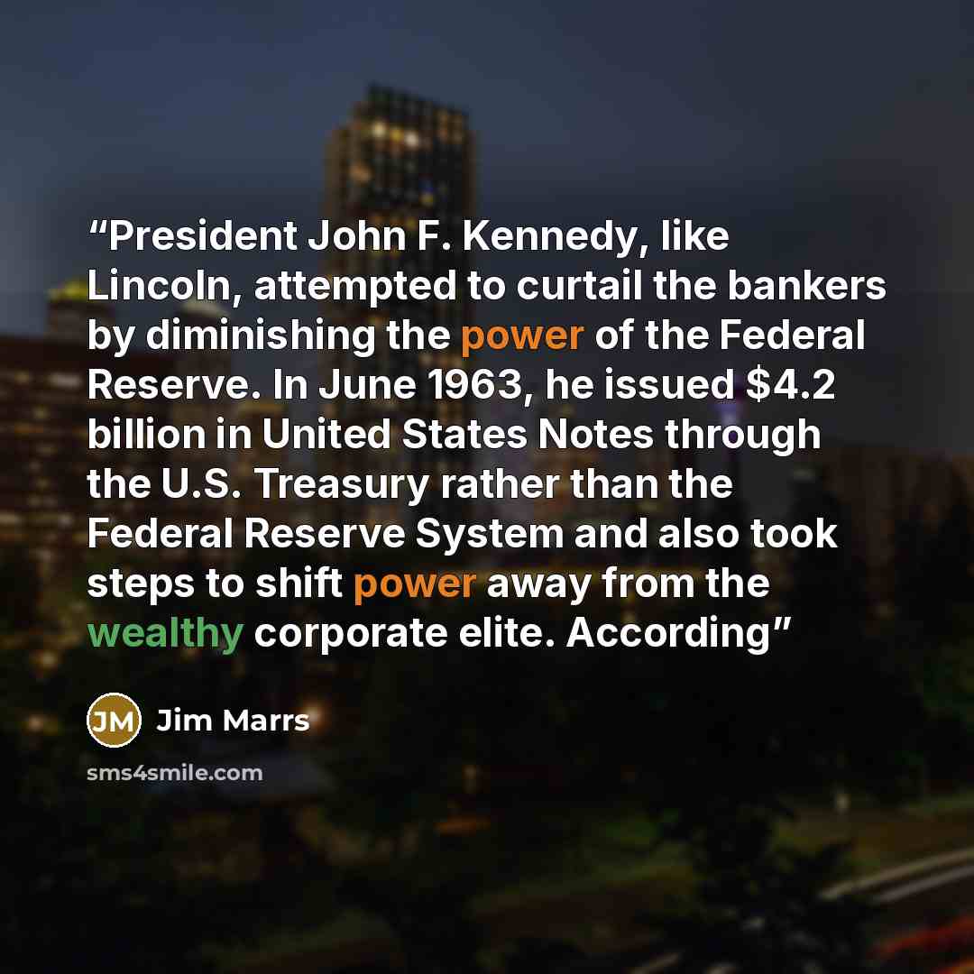 “President John F. Kennedy, like Lincoln, attempted to curtail the bankers by diminishing the power of the Federal Reserve. In June 1963, he issued $4.2 billion in United States Notes through the U.S. Treasury rather than the Federal Reserve System and also took steps to shift power away from the…” quote by Jim Marrs