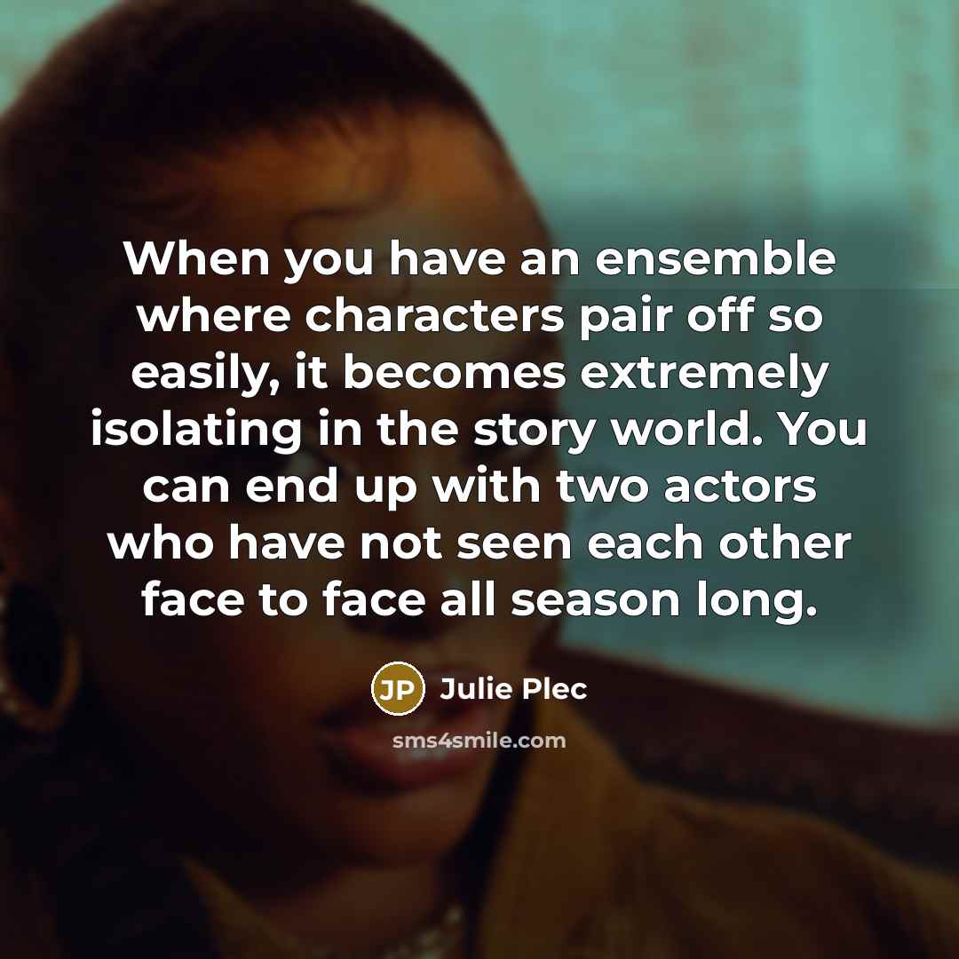“When you have an ensemble where characters pair off so easily, it becomes extremely isolating in the story world. You can end up with two actors who have not seen each other face to face all season long.” quote by Julie Plec