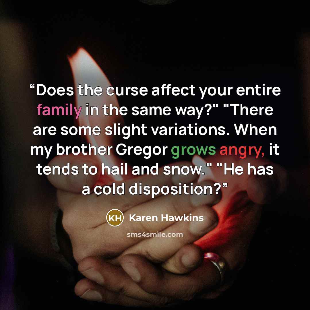“Does the curse affect your entire family in the same way?" "There are some slight variations. When my brother Gregor grows angry, it tends to hail and snow." "He has a cold disposition?” quote by Karen Hawkins