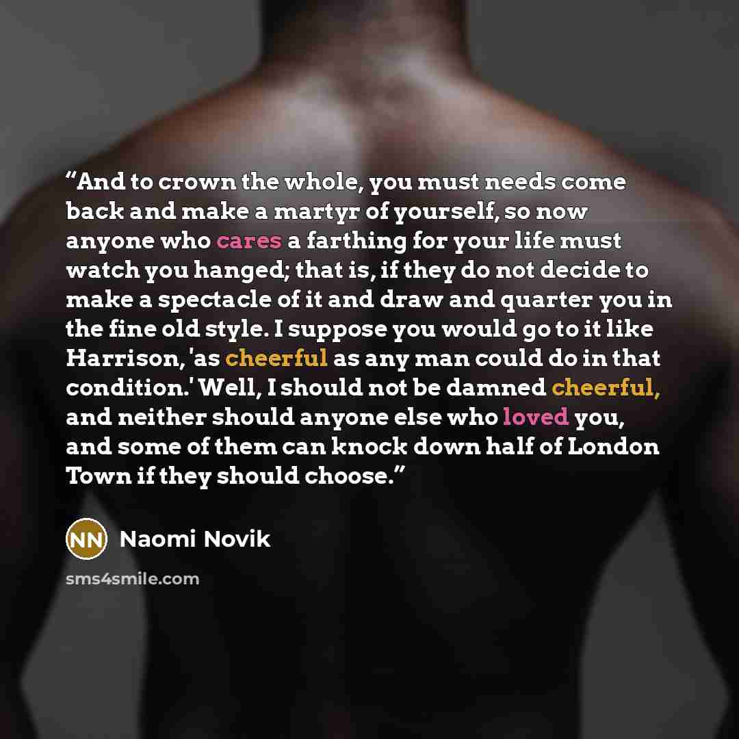 “And to crown the whole, you must needs come back and make a martyr of yourself, so now anyone who cares a farthing for your life must watch you hanged; that is, if they do not decide to make a spectacle of it and draw and quarter you in the fine old style. I suppose you would go to it like…” quote by Naomi Novik