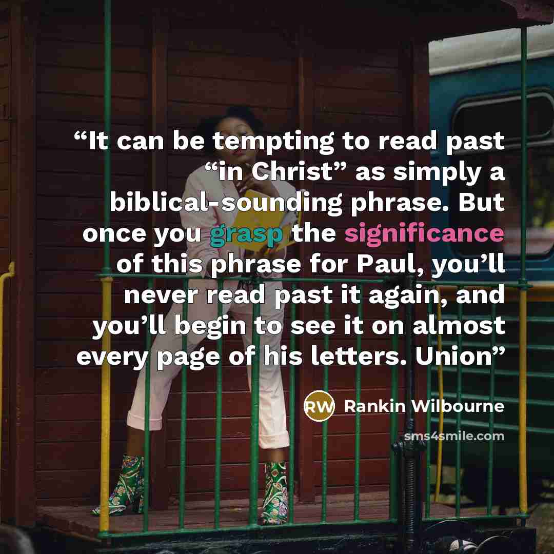 “It can be tempting to read past “in Christ” as simply a biblical-sounding phrase. But once you grasp the significance of this phrase for Paul, you’ll never read past it again, and you’ll begin to see it on almost every page of his letters. Union” quote by Rankin Wilbourne