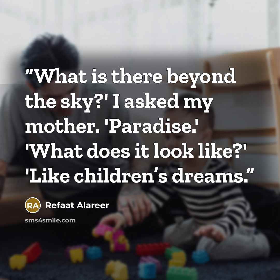 “What is there beyond the sky?' I asked my mother. 'Paradise.' 'What does it look like?' 'Like children’s dreams.” quote by Refaat Alareer