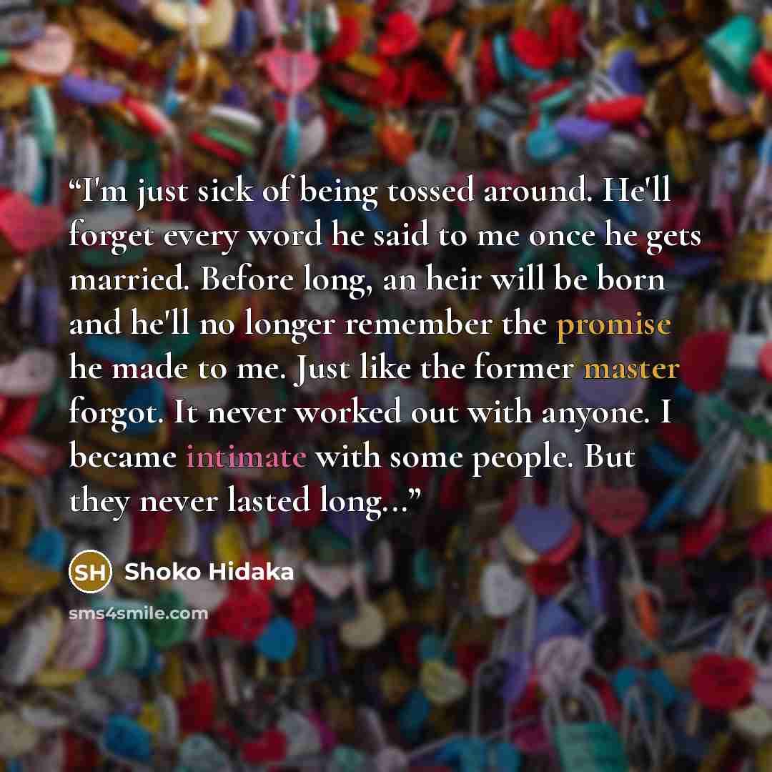 “I'm just sick of being tossed around. He'll forget every word he said to me once he gets married. Before long, an heir will be born and he'll no longer remember the promise he made to me. Just like the former master forgot. It never worked out with anyone. I became intimate with some people. But…” quote by Shoko Hidaka