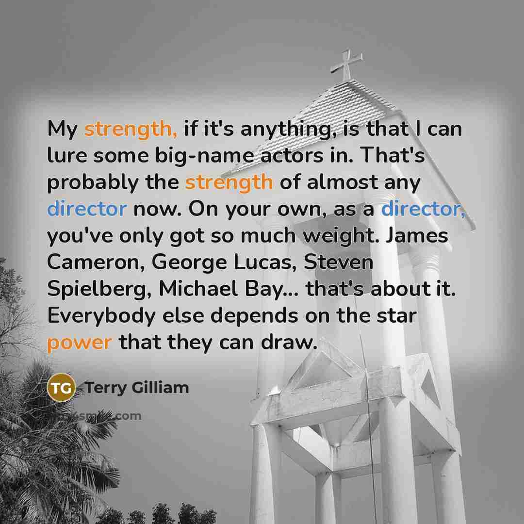 “My strength, if it's anything, is that I can lure some big-name actors in. That's probably the strength of almost any director now. On your own, as a director, you've only got so much weight. James Cameron, George Lucas, Steven Spielberg, Michael Bay... that's about it. Everybody else depends on…” quote by Terry Gilliam
