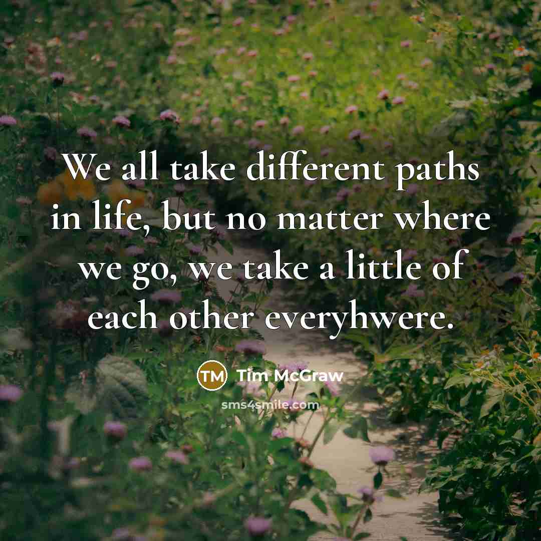 “We all take different paths in life, but no matter where we go, we take a little of each other everyhwere.” quote by Tim McGraw