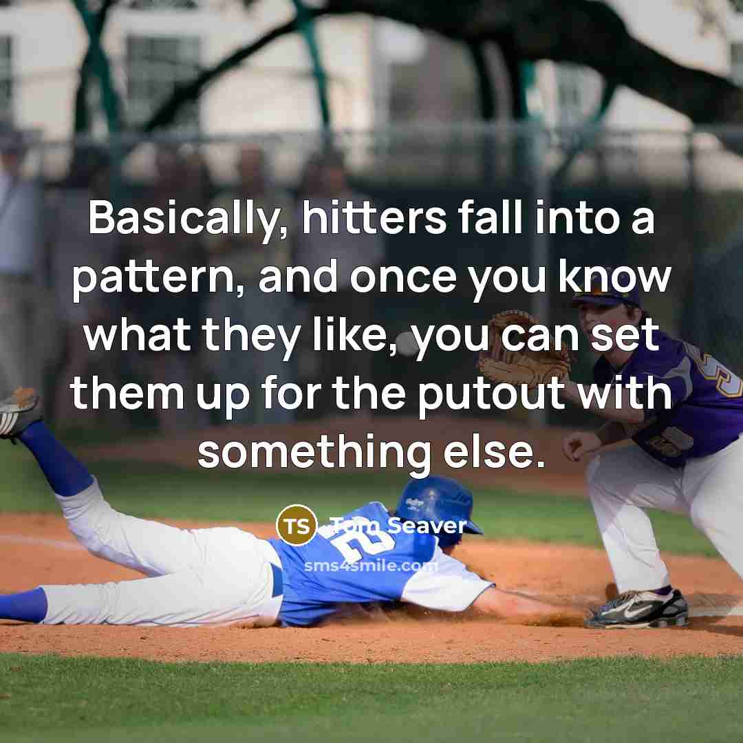 “Basically, hitters fall into a pattern, and once you know what they like, you can set them up for the putout with something else.” quote by Tom Seaver