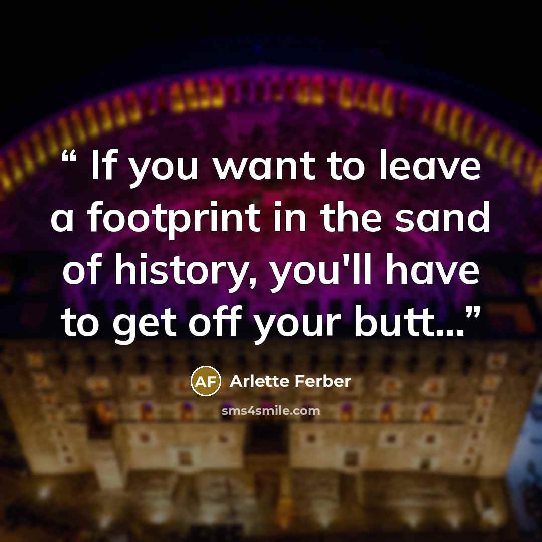 “If you want to leave a footprint in the sand of history, you'll have to get off your butt...” quote by Arlette Ferber
