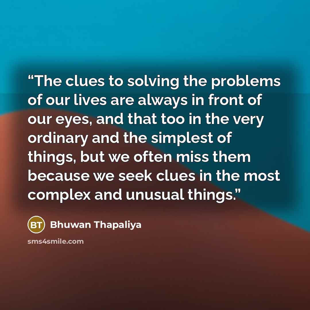 “The clues to solving the problems of our lives are always in front of our eyes, and that too in the very ordinary and the simplest of things, but we often miss them because we seek clues in the most complex and unusual things.” quote by Bhuwan Thapaliya